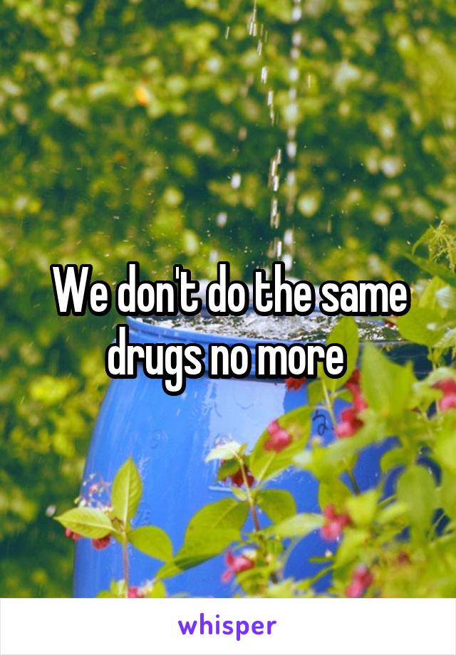 We don't do the same drugs no more 