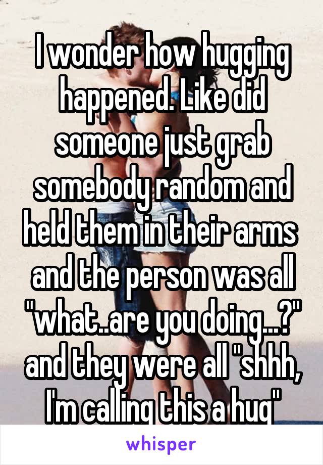 I wonder how hugging happened. Like did someone just grab somebody random and held them in their arms  and the person was all "what..are you doing...?" and they were all "shhh, I'm calling this a hug"