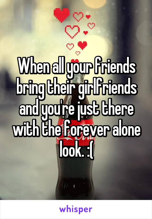 When all your friends bring their girlfriends and you're just there with the forever alone look. :(