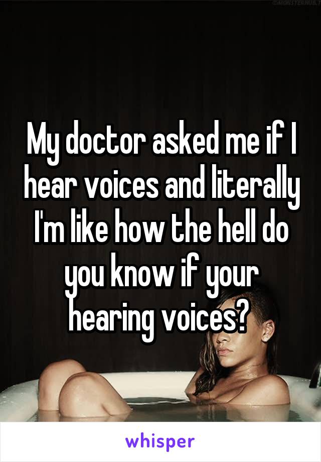 My doctor asked me if I hear voices and literally I'm like how the hell do you know if your hearing voices? 