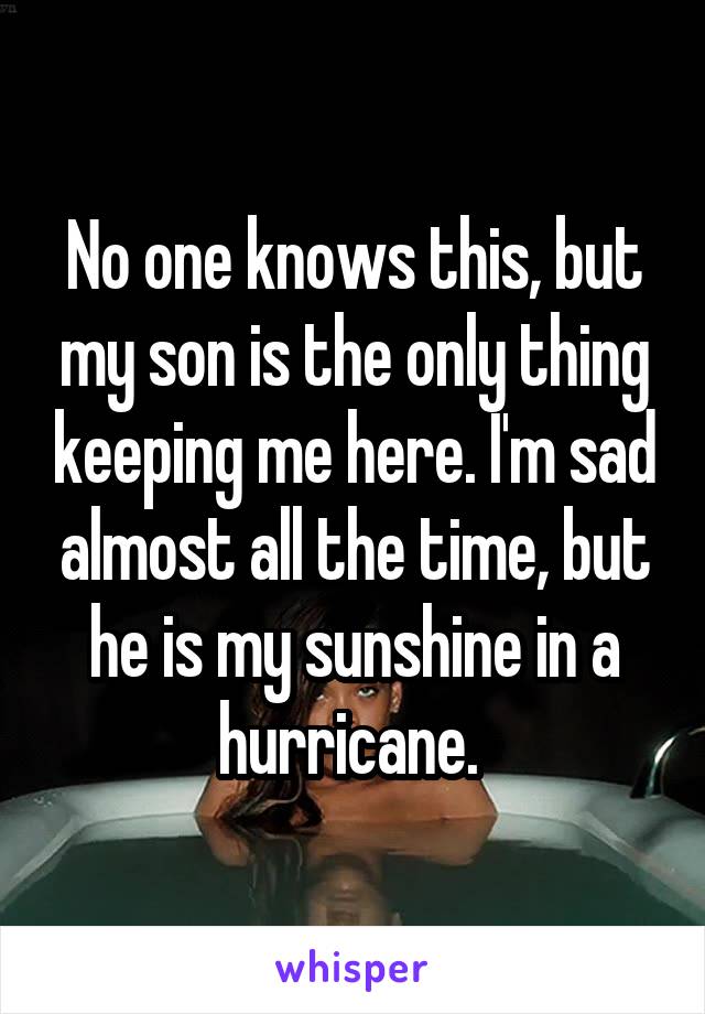 No one knows this, but my son is the only thing keeping me here. I'm sad almost all the time, but he is my sunshine in a hurricane. 