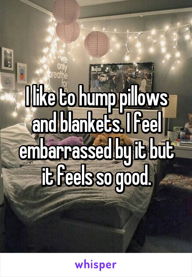 I like to hump pillows and blankets. I feel embarrassed by it but it feels so good.