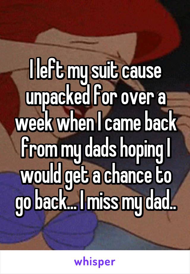 I left my suit cause unpacked for over a week when I came back from my dads hoping I would get a chance to go back... I miss my dad..