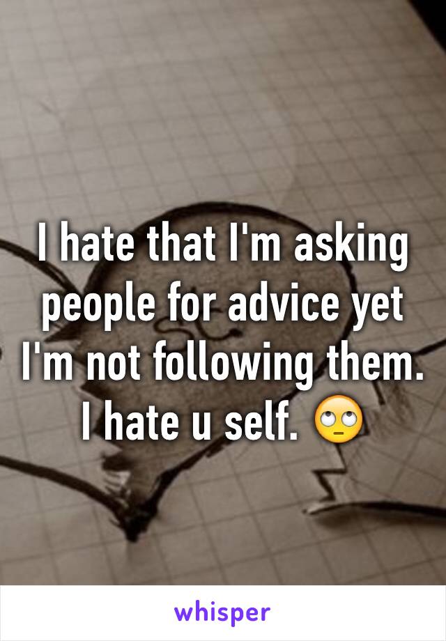 I hate that I'm asking people for advice yet I'm not following them. I hate u self. 🙄