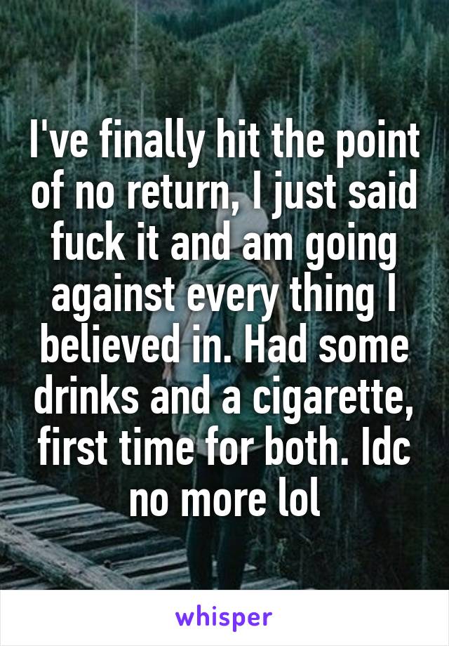 I've finally hit the point of no return, I just said fuck it and am going against every thing I believed in. Had some drinks and a cigarette, first time for both. Idc no more lol