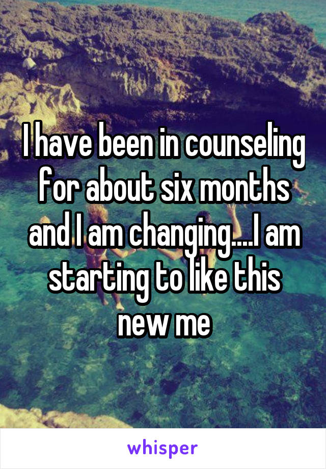 I have been in counseling for about six months and I am changing....I am starting to like this new me