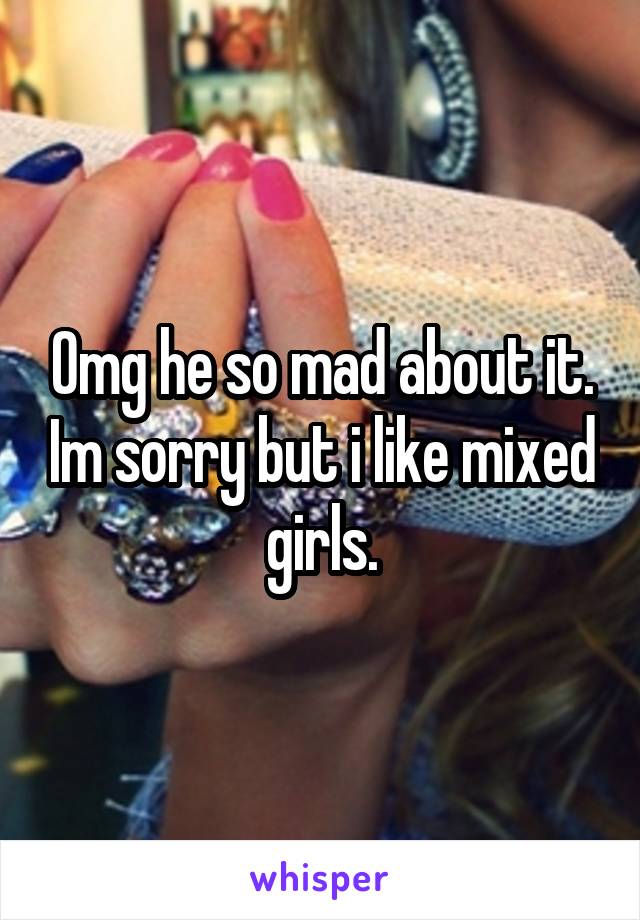 Omg he so mad about it. Im sorry but i like mixed girls.