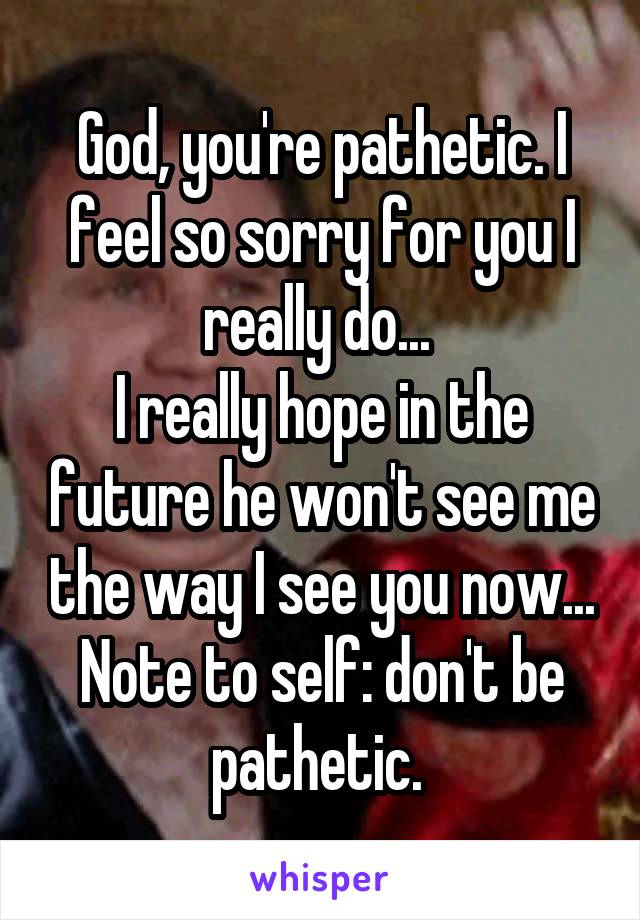 God, you're pathetic. I feel so sorry for you I really do... 
I really hope in the future he won't see me the way I see you now... Note to self: don't be pathetic. 