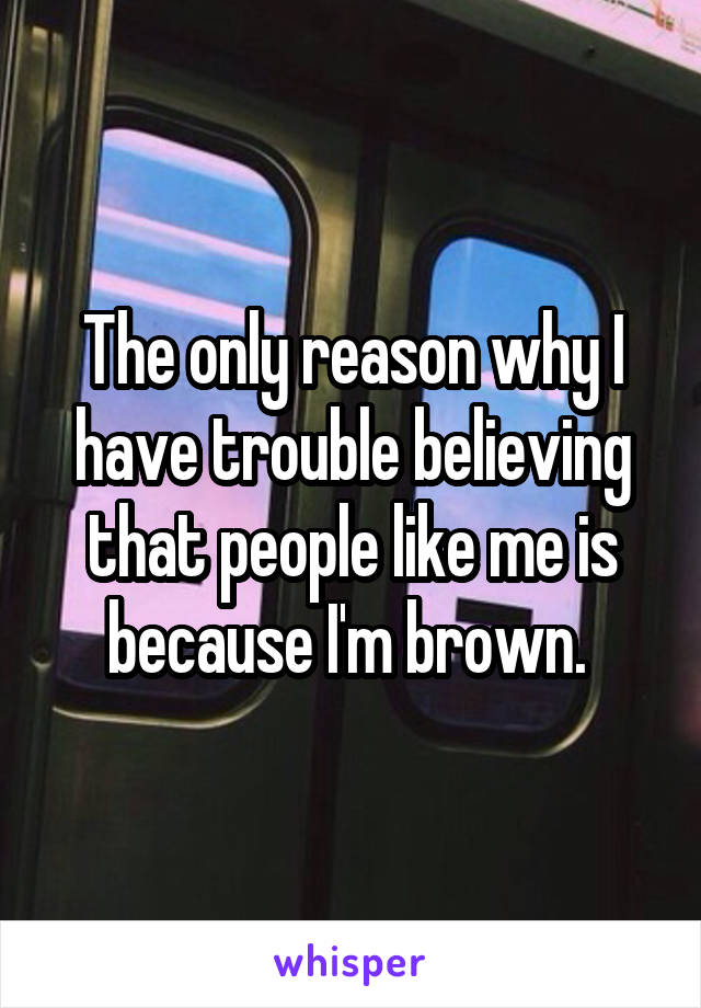 The only reason why I have trouble believing that people like me is because I'm brown. 