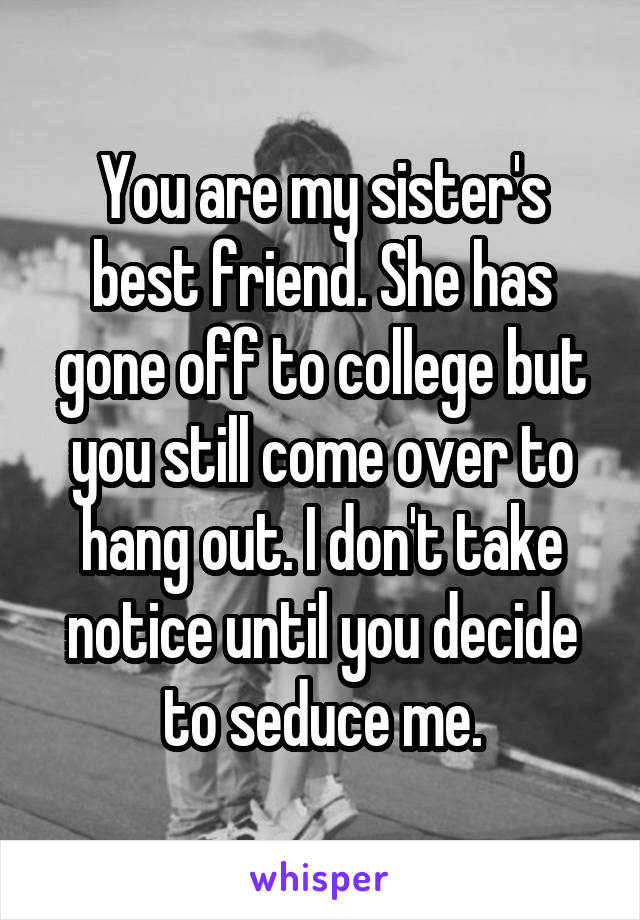 You are my sister's best friend. She has gone off to college but you still come over to hang out. I don't take notice until you decide to seduce me.