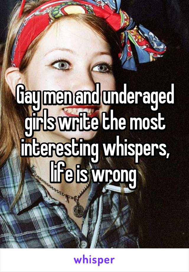 Gay men and underaged girls write the most interesting whispers, life is wrong 