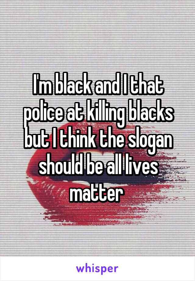 I'm black and I that police at killing blacks but I think the slogan should be all lives matter 