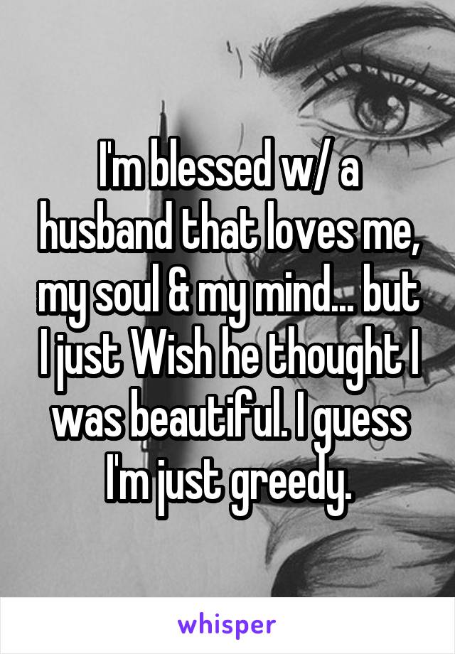 I'm blessed w/ a husband that loves me, my soul & my mind... but I just Wish he thought I was beautiful. I guess I'm just greedy.