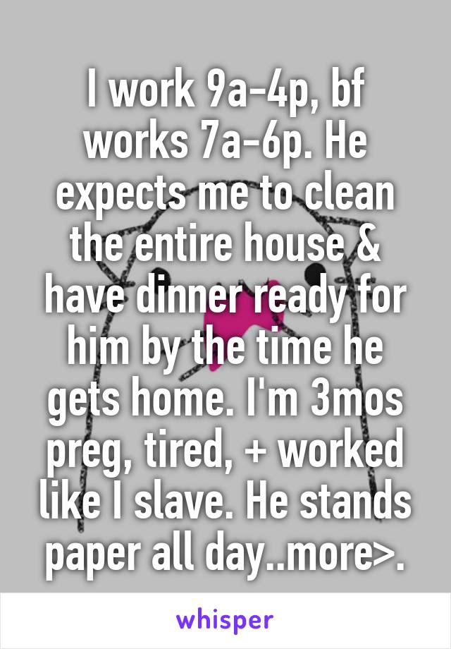 I work 9a-4p, bf works 7a-6p. He expects me to clean the entire house & have dinner ready for him by the time he gets home. I'm 3mos preg, tired, + worked like I slave. He stands paper all day..more>.