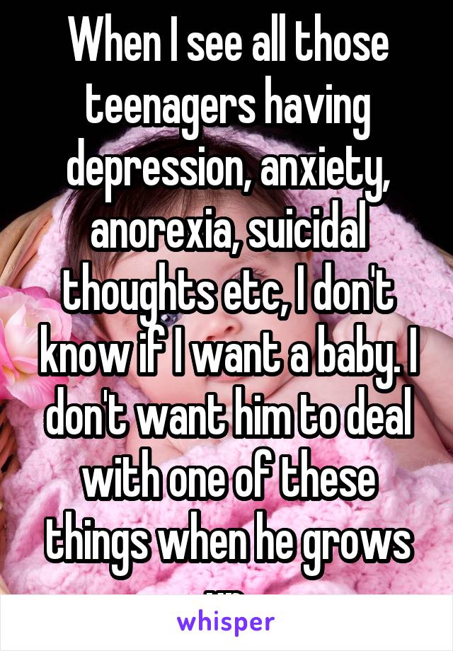 When I see all those teenagers having depression, anxiety, anorexia, suicidal thoughts etc, I don't know if I want a baby. I don't want him to deal with one of these things when he grows up.