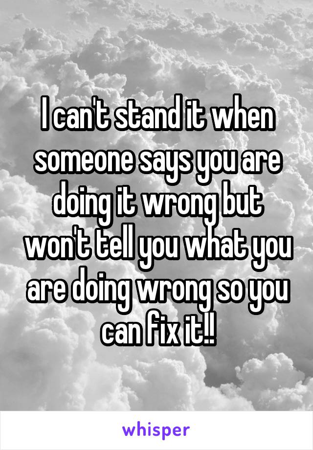 I can't stand it when someone says you are doing it wrong but won't tell you what you are doing wrong so you can fix it!!