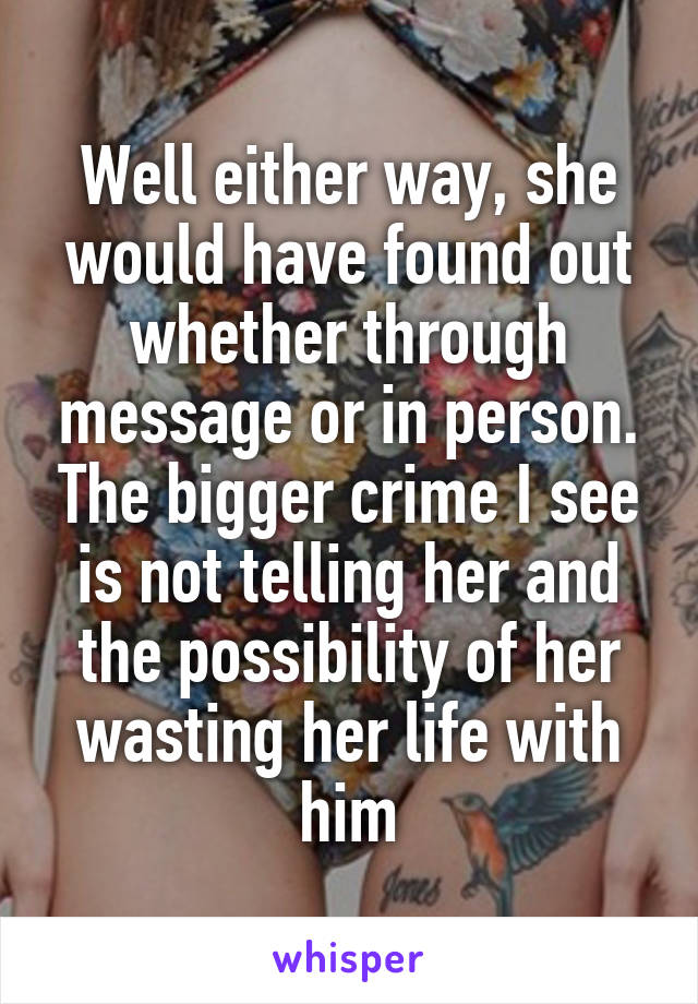 Well either way, she would have found out whether through message or in person. The bigger crime I see is not telling her and the possibility of her wasting her life with him