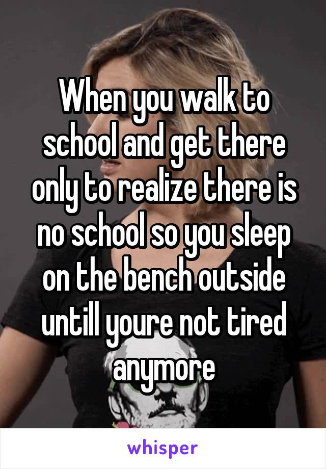 When you walk to school and get there only to realize there is no school so you sleep on the bench outside untill youre not tired anymore