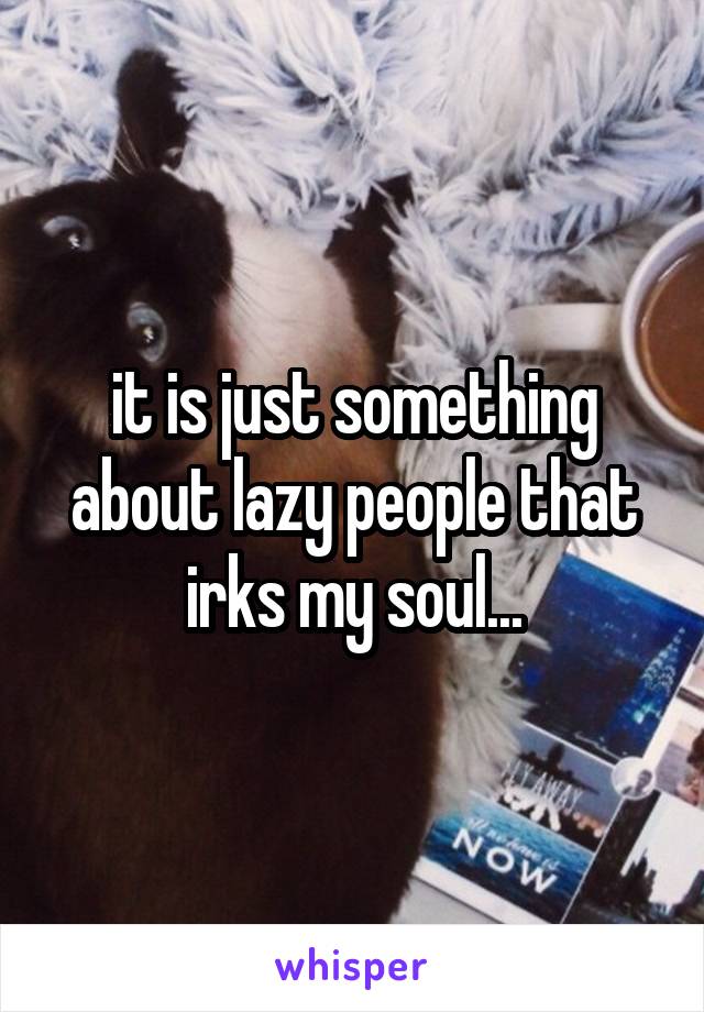 it is just something about lazy people that irks my soul...