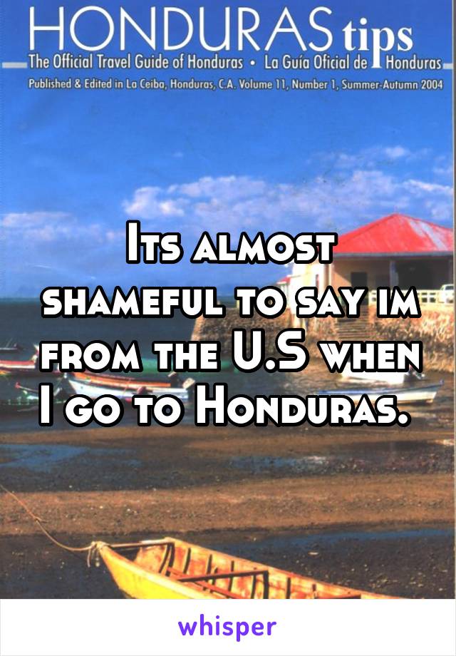 Its almost shameful to say im from the U.S when I go to Honduras. 