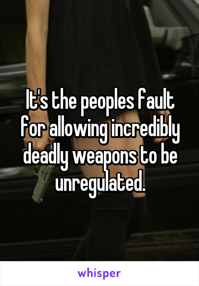 It's the peoples fault for allowing incredibly deadly weapons to be unregulated.