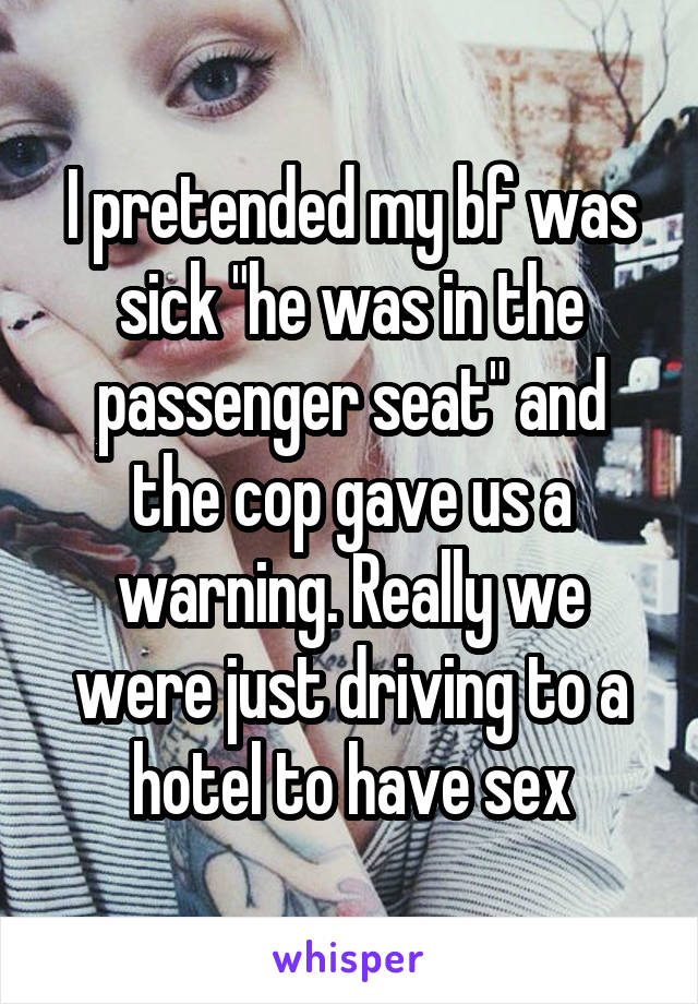I pretended my bf was sick "he was in the passenger seat" and the cop gave us a warning. Really we were just driving to a hotel to have sex
