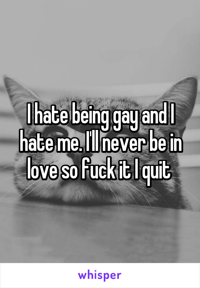 I hate being gay and I hate me. I'll never be in love so fuck it I quit 