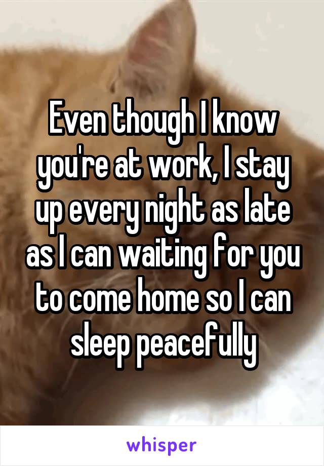 Even though I know you're at work, I stay up every night as late as I can waiting for you to come home so I can sleep peacefully