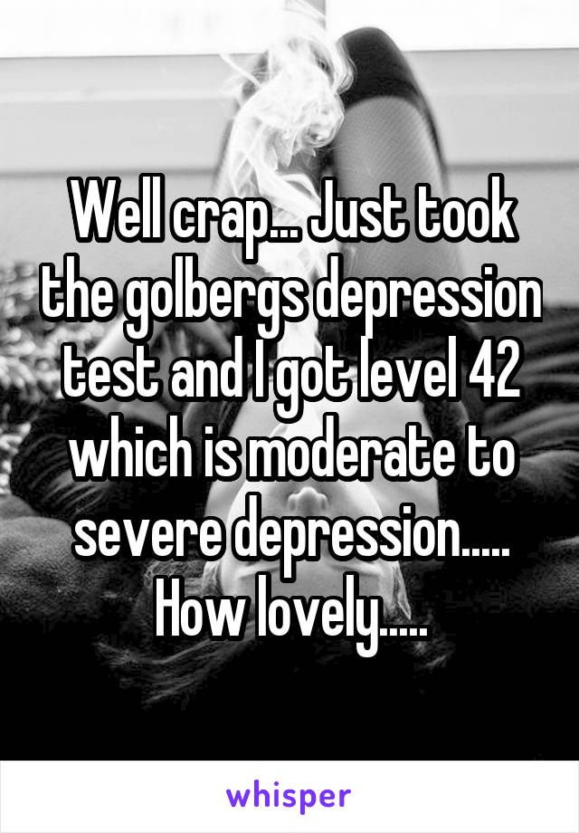 Well crap... Just took the golbergs depression test and I got level 42 which is moderate to severe depression..... How lovely.....