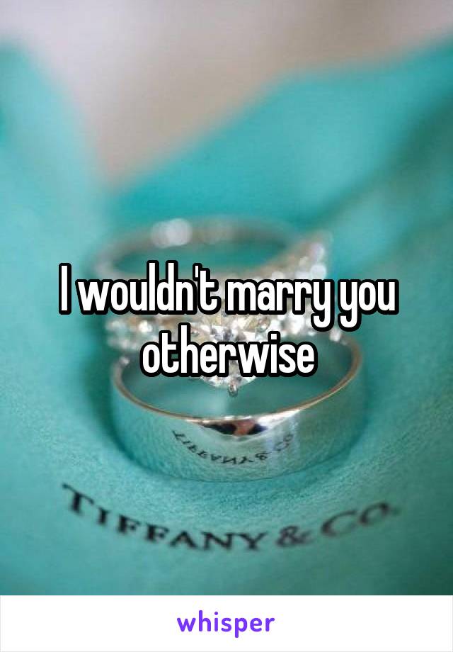 I wouldn't marry you otherwise