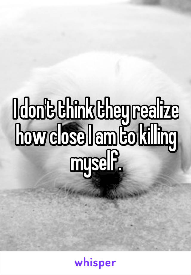 I don't think they realize how close I am to killing myself.