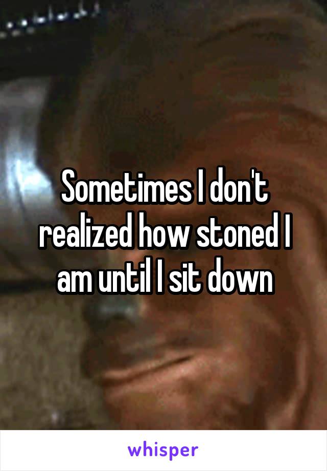 Sometimes I don't realized how stoned I am until I sit down