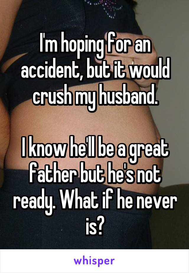 I'm hoping for an accident, but it would crush my husband.

I know he'll be a great father but he's not ready. What if he never is?