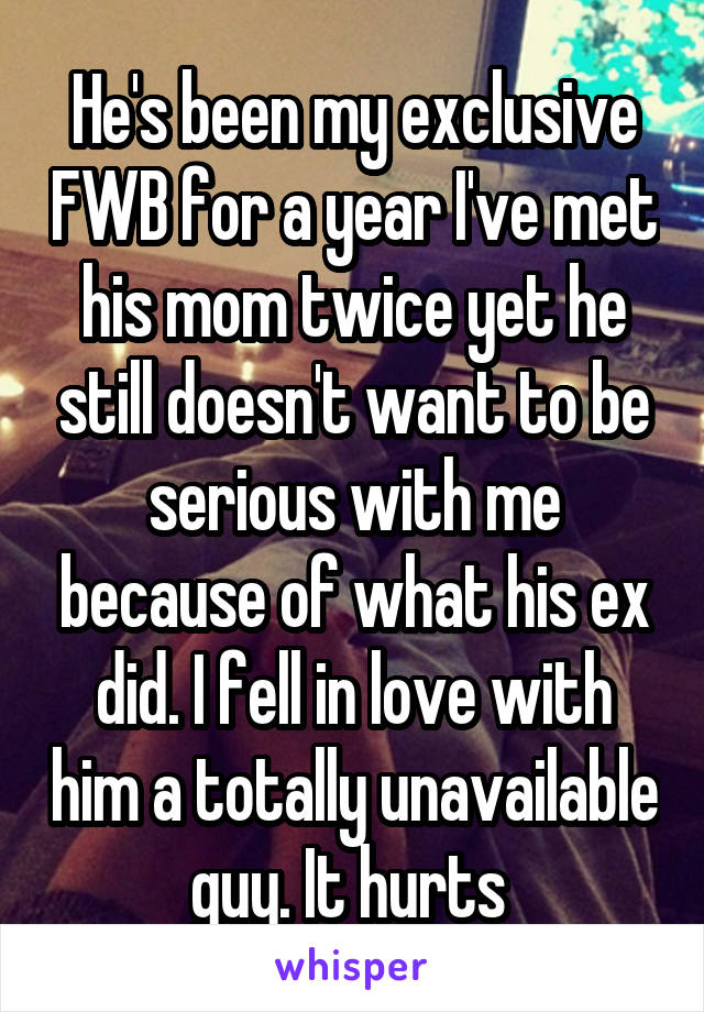 He's been my exclusive FWB for a year I've met his mom twice yet he still doesn't want to be serious with me because of what his ex did. I fell in love with him a totally unavailable guy. It hurts 