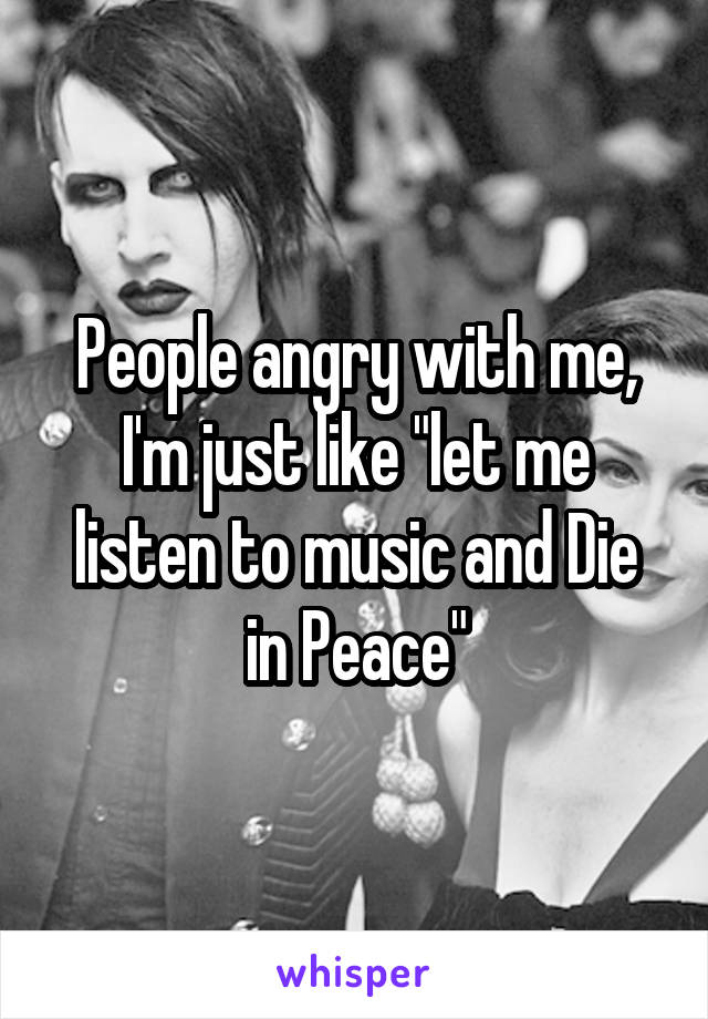 People angry with me, I'm just like "let me listen to music and Die in Peace"