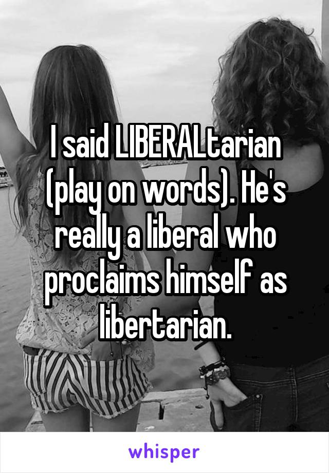 I said LIBERALtarian (play on words). He's really a liberal who proclaims himself as libertarian.