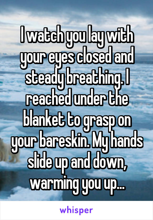 I watch you lay with your eyes closed and steady breathing. I reached under the blanket to grasp on your bareskin. My hands slide up and down, warming you up...