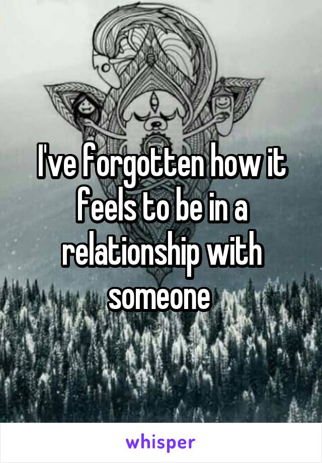 I've forgotten how it feels to be in a relationship with someone 