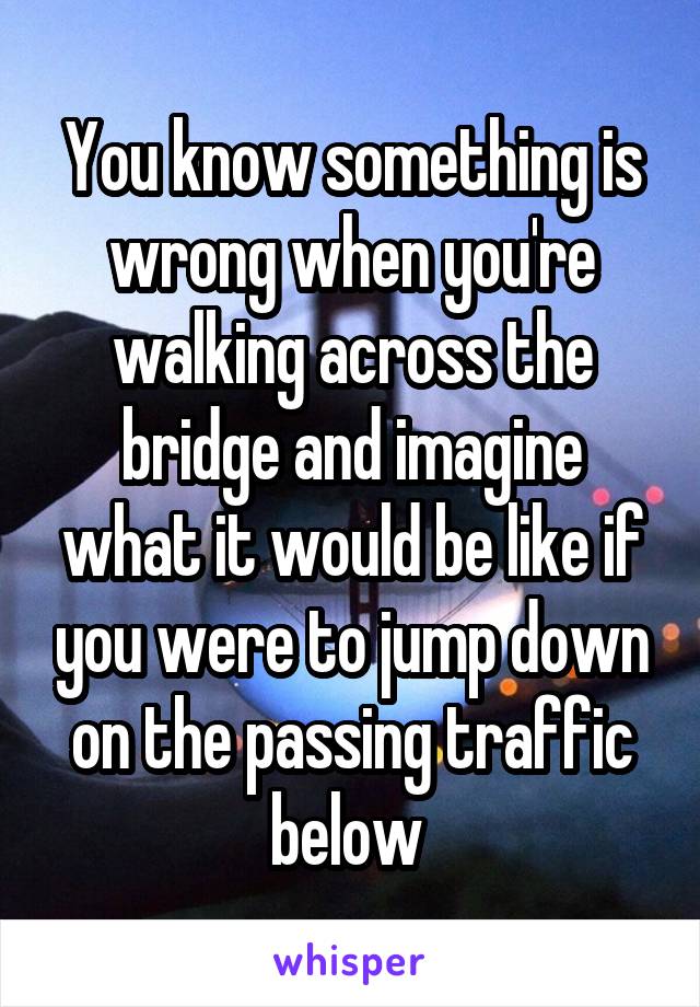 You know something is wrong when you're walking across the bridge and imagine what it would be like if you were to jump down on the passing traffic below 