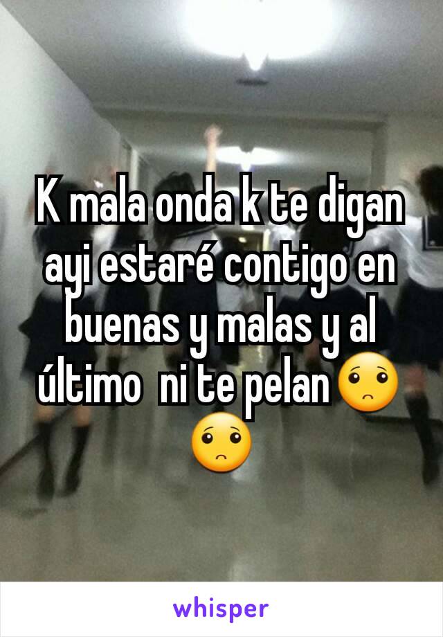 K mala onda k te digan ayi estaré contigo en buenas y malas y al último  ni te pelan🙁🙁