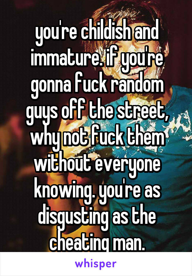 you're childish and immature. if you're gonna fuck random guys off the street, why not fuck them without everyone knowing. you're as disgusting as the cheating man.