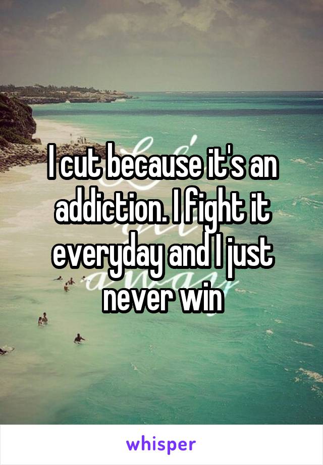 I cut because it's an addiction. I fight it everyday and I just never win