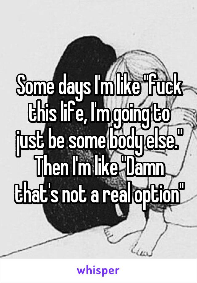 Some days I'm like "fuck this life, I'm going to just be some body else." Then I'm like "Damn that's not a real option"