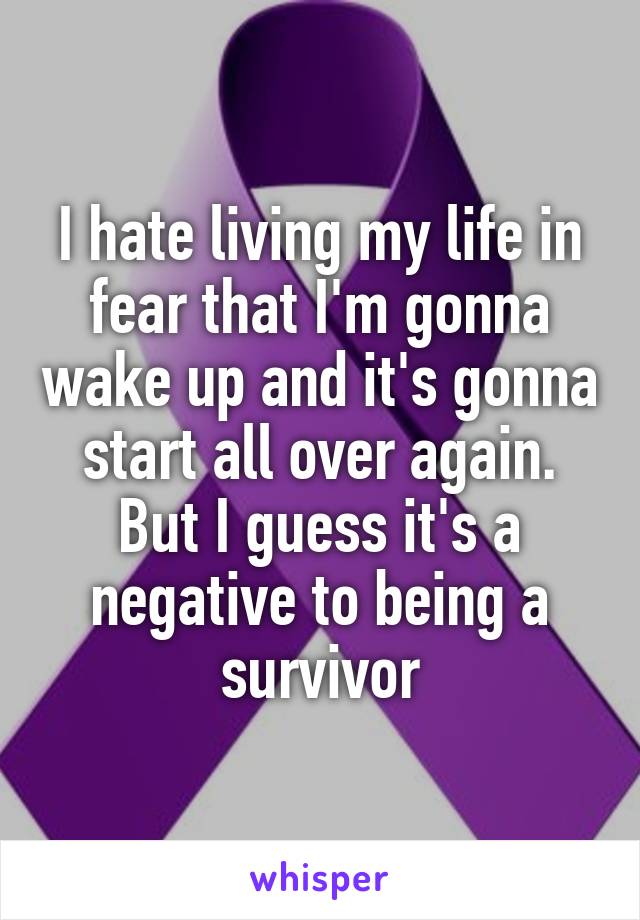 I hate living my life in fear that I'm gonna wake up and it's gonna start all over again. But I guess it's a negative to being a survivor