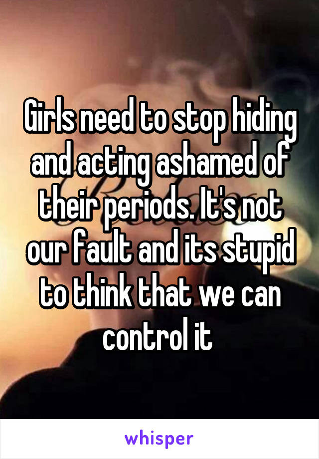 Girls need to stop hiding and acting ashamed of their periods. It's not our fault and its stupid to think that we can control it 