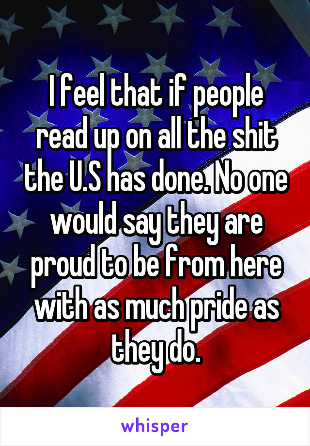 I feel that if people read up on all the shit the U.S has done. No one would say they are proud to be from here with as much pride as they do.