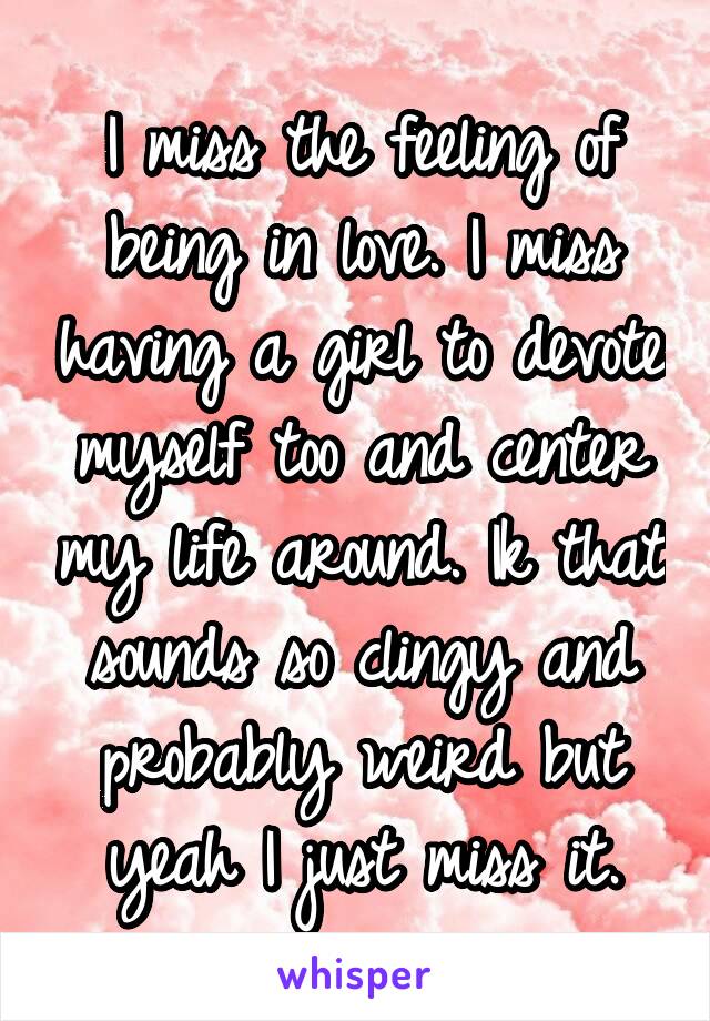 I miss the feeling of being in love. I miss having a girl to devote myself too and center my life around. Ik that sounds so clingy and probably weird but yeah I just miss it.