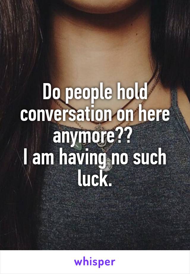 Do people hold conversation on here anymore?? 
I am having no such luck.