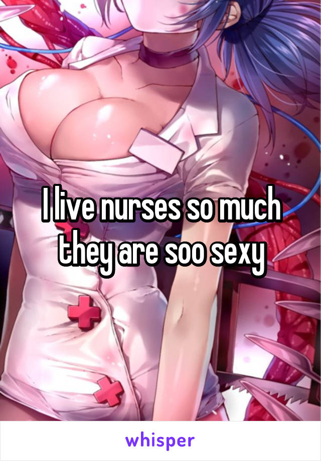 I live nurses so much they are soo sexy