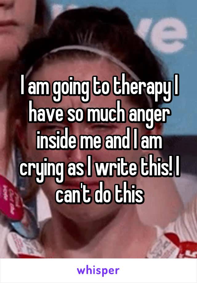 I am going to therapy I have so much anger inside me and I am crying as I write this! I can't do this